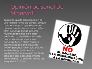 Yo pienso que la discriminación es una horrible forma de pensar, porque muchas veces sin que ellos se den cuenta pueden herir o hacer daño a otras personas. Puede generar  muchos problemas para estas personas.  La discriminación suele producirse solo porque estas personas, tienen algún aspecto distinto o poco corriente. Estas pobres personas sufren solo porque los otros tengan un pensar equivocado y se molesten de  tener algo con ellos o ser simplemente compañeros. Yo estoy en contra de  los que discriminan. 
