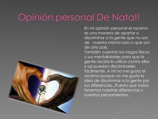 En mi opinión personal el racismo es una manera de apartar o discriminar a la gente que no son de  nuestra misma raza o que son de otro país. También cuentan los rasgos físicos y sus mentalidades para que la gente racista lo utilice contra ellos y así puedan discriminarles fácilmente. A mí no me gusta el racismo porque no me gusta la idea de discriminar a la gente por sus diferencias...Puesto que todos tenemos nuestras diferencias y nuestros pensamientos. 