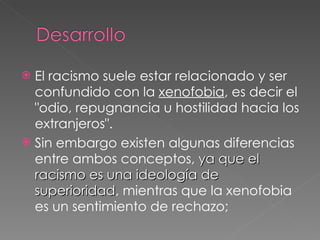 El racismo suele estar relacionado y ser confundido con la  xenofobia , es decir el "odio, repugnancia u hostilidad hacia los extranjeros".  Sin embargo existen algunas diferencias entre ambos conceptos,  ya que el racismo es una ideología de superioridad , mientras que la xenofobia es un sentimiento de rechazo;  