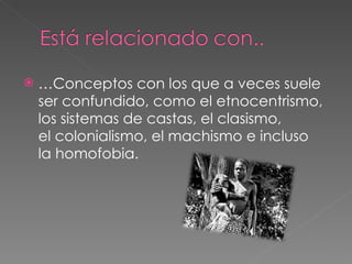 … Conceptos con los que a veces suele ser confundido, como el etnocentrismo, los sistemas de castas, el clasismo, el colonialismo, el machismo e incluso la homofobia. 