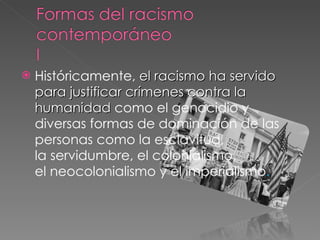 Históricamente,  el racismo ha servido para justificar crímenes contra la humanidad  como el genocidio y diversas formas de dominación de las personas como la esclavitud, la servidumbre, el colonialismo, el neocolonialismo y el imperialismo .  