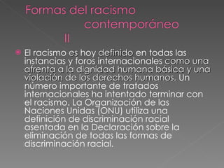 El racismo  es  hoy  definido  en todas las instancias y foros internacionales  como una afrenta a la dignidad humana básica y una violación de los derechos humanos.  Un número importante de tratados internacionales ha intentado terminar con el racismo. La Organización de las Naciones Unidas (ONU) utiliza una definición de discriminación racial asentada en la Declaración sobre la eliminación de todas las formas de discriminación racial. 