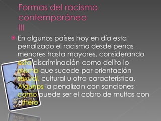En algunos países hoy en día esta penalizado el racismo desde penas menores hasta mayores, considerando  esta  discriminación como delito lo  mismo  que sucede por orientación  sexual,  cultural u otra característica.  Algunos  la penalizan con sanciones  como  puede ser el cobro de multas con d inero . 