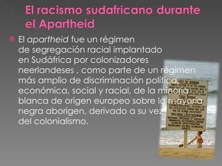El  apartheid  fue un régimen de segregación racial implantado en Sudáfrica por colonizadores neerlandeses , como parte de un régimen más amplio de discriminación política, económica, social y racial, de la minoría blanca de origen europeo sobre la mayoría negra aborigen, derivado a su vez del colonialismo. 