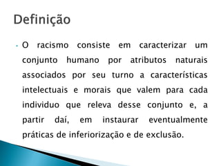 •   O   racismo     consiste   em     caracterizar   um
    conjunto    humano     por   atributos     naturais
    associados por seu turno a características
    intelectuais e morais que valem para cada
    individuo que releva desse conjunto e, a
    partir   daí,   em    instaurar     eventualmente
    práticas de inferiorização e de exclusão.
 
