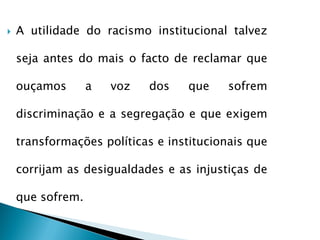    A utilidade do racismo institucional talvez

    seja antes do mais o facto de reclamar que

    ouçamos       a   voz   dos   que    sofrem

    discriminação e a segregação e que exigem

    transformações políticas e institucionais que

    corrijam as desigualdades e as injustiças de

    que sofrem.
 