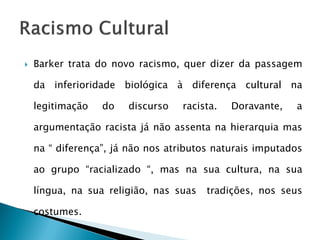    Barker trata do novo racismo, quer dizer da passagem

    da inferioridade biológica à diferença cultural na

    legitimação   do   discurso    racista.   Doravante,   a

    argumentação racista já não assenta na hierarquia mas

    na “ diferença”, já não nos atributos naturais imputados

    ao grupo “racializado “, mas na sua cultura, na sua

    língua, na sua religião, nas suas   tradições, nos seus

    costumes.
 