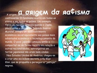 α σяιgєм  dσ  яα¢ιѕмσ A origem do racismo é bastante controversa. O fenómeno ocorre em todas as etnias e em todos os países. Um exemplo típico de racismo ocorreu quando o Japão, pouco antes e depois da Segunda Guerra Mundial, atingiu um desenvolvimento económico social equivalente aos países mais adiantados económica e tecnologicamente do mundo. O povo japonês começou então a comportar-se de forma racista em relação a outras nacionalidades, estrangeiros em terras japonesas não eram bem-vindos.  Nos Estados Unidos da América, chegou-se a criar uma sociedade secreta, a Ku Klux Klan, que se propunha a perseguir e "justiçar" negros. 