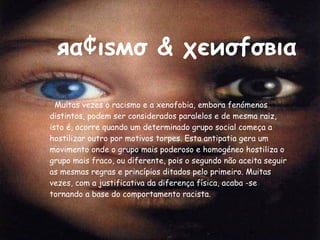 яα¢ιѕмσ & χєиσfσвια Muitas vezes o racismo e a xenofobia, embora fenómenos distintos, podem ser considerados paralelos e de mesma raiz, isto é, ocorre quando um determinado grupo social começa a hostilizar outro por motivos torpes. Esta antipatia gera um movimento onde o grupo mais poderoso e homogéneo hostiliza o grupo mais fraco, ou diferente, pois o segundo não aceita seguir as mesmas regras e princípios ditados pelo primeiro. Muitas vezes, com a justificativa da diferença física, acaba -se tornando a base do comportamento racista. 