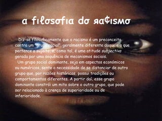 α fιℓσѕσfια dσ яα¢ιѕмσ Diz-se filosoficamente que o racismo é um preconceito contra um “grupo racial”, geralmente diferente daquele a que pertence o sujeito, e, como tal, é uma atitude  subjectiva  gerada por uma sequência de mecanismos sociais. Um grupo social dominante, seja em aspectos económicos ou numéricos, sente a necessidade de se distanciar de outro grupo que, por razões históricas, possui tradições ou comportamentos diferentes. A partir daí, esse grupo dominante constrói um mito sobre o outro grupo, que pode ser relacionado à crença de superioridade ou de inferioridade. 