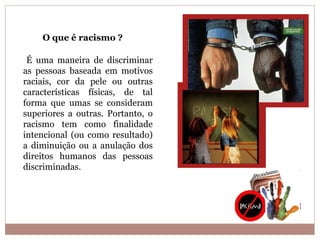 O que é racismo ?

 É uma maneira de discriminar
as pessoas baseada em motivos
raciais, cor da pele ou outras
características físicas, de tal
forma que umas se consideram
superiores a outras. Portanto, o
racismo tem como finalidade
intencional (ou como resultado)
a diminuição ou a anulação dos
direitos humanos das pessoas
discriminadas.
 