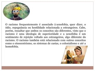O racismo frequentemente é associado à xenofobia, quer dizer, o
ódio, repugnância ou hostilidade relacionada a estrangeiros. Cabe,
porém, ressaltar que ambos os conceitos são diferentes, visto que o
racismo é uma ideologia de superioridade e a xenofobia é um
sentimento de rejeição voltado aos estrangeiros, algo diferente do
racismo. O racismo também está relacionado com outros conceitos
como o etnocentrismo, os sistemas de castas, o colonialismo e até a
homofobia.
 