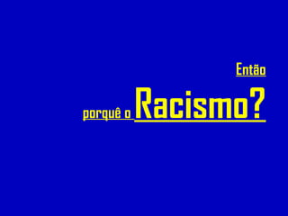 Então
porquê o Racismo?
 