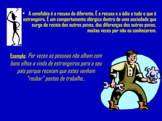 • A xenofobia é a recusa do diferente. É a recusa e o ódio a tudo o que é
estrangeiro. É um comportamento alérgico dentro de uma sociedade que
surge do receio dos outros povos, das diferenças dos outros povos,
muitas vezes por não os conhecerem.
Exemplo: Por vezes as pessoas não olham com
bons olhos a vinda de estrangeiros para o seu
país porque receiam que estes venham
“roubar” postos de trabalho...
 