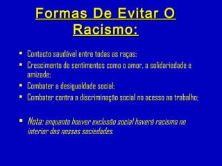 Formas De Evitar OFormas De Evitar O
Racismo:Racismo:
• Contacto saudável entre todas as raças;
• Crescimento de sentimentos como o amor, a solidariedade e
amizade;
• Combater a desigualdade social;
• Combater contra a discriminação social no acesso ao trabalho;
• Nota: enquanto houver exclusão social haverá racismo no
interior das nossas sociedades.
 