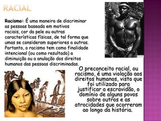 Racismo: É uma maneira de discriminar
as pessoas baseada em motivos
raciais, cor da pele ou outras
características físicas, de tal forma que
umas se consideram superiores a outras.
Portanto, o racismo tem como finalidade
intencional (ou como resultado) a
diminuição ou a anulação dos direitos
humanos das pessoas discriminadas.

O preconceito racial, ou
racismo, é uma violação aos
direitos humanos, visto que
foi utilizado para
justificar a escravidão, o
domínio de alguns povos
sobre outros e as
atrocidades que ocorreram
ao longo da história.

 