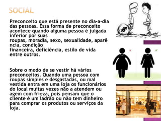 Preconceito que está presente no dia-a-dia
das pessoas. Essa forma de preconceito
acontece quando alguma pessoa é julgada
inferior por suas
roupas, moradia, sexo, sexualidade, aparê
ncia, condição
financeira, deficiência, estilo de vida
entre outros.
Sobre o modo de se vestir há vários
preconceitos. Quando uma pessoa com
roupas simples e desgastadas, ou mal
vestida entra em uma loja os funcionários
do local muitas vezes não a atendem ou
agem com frieza, pois pensam que o
cliente é um ladrão ou não tem dinheiro
para comprar os produtos ou serviços da
loja.

 