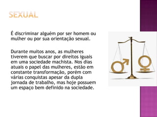 É discriminar alguém por ser homem ou
mulher ou por sua orientação sexual.
Durante muitos anos, as mulheres
tiverem que buscar por direitos iguais
em uma sociedade machista. Nos dias
atuais o papel das mulheres, estão em
constante transformação, porém com
várias conquistas apesar da dupla
jornada de trabalho, mas hoje possuem
um espaço bem definido na sociedade.

 