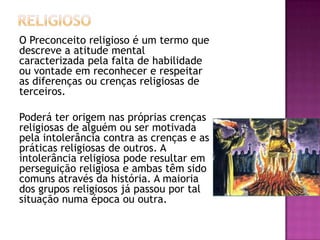 O Preconceito religioso é um termo que
descreve a atitude mental
caracterizada pela falta de habilidade
ou vontade em reconhecer e respeitar
as diferenças ou crenças religiosas de
terceiros.
Poderá ter origem nas próprias crenças
religiosas de alguém ou ser motivada
pela intolerância contra as crenças e as
práticas religiosas de outros. A
intolerância religiosa pode resultar em
perseguição religiosa e ambas têm sido
comuns através da história. A maioria
dos grupos religiosos já passou por tal
situação numa época ou outra.

 