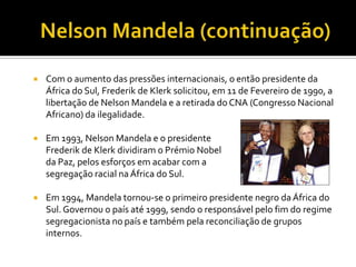 

Com o aumento das pressões internacionais, o então presidente da
África do Sul, Frederik de Klerk solicitou, em 11 de Fevereiro de 1990, a
libertação de Nelson Mandela e a retirada do CNA (Congresso Nacional
Africano) da ilegalidade.



Em 1993, Nelson Mandela e o presidente
Frederik de Klerk dividiram o Prémio Nobel
da Paz, pelos esforços em acabar com a
segregação racial na África do Sul.



Em 1994, Mandela tornou-se o primeiro presidente negro da África do
Sul. Governou o país até 1999, sendo o responsável pelo fim do regime
segregacionista no país e também pela reconciliação de grupos
internos.

 