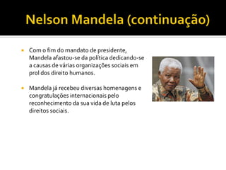 

Com o fim do mandato de presidente,
Mandela afastou-se da política dedicando-se
a causas de várias organizações sociais em
prol dos direito humanos.



Mandela já recebeu diversas homenagens e
congratulações internacionais pelo
reconhecimento da sua vida de luta pelos
direitos sociais.

 