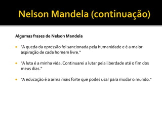 Algumas frases de Nelson Mandela


"A queda da opressão foi sancionada pela humanidade e é a maior
aspiração de cada homem livre."



"A luta é a minha vida. Continuarei a lutar pela liberdade até o fim dos
meus dias."



"A educação é a arma mais forte que podes usar para mudar o mundo."

 