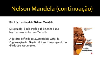 Dia Internacional de Nelson Mandela
Desde 2010, é celebrado a 18 de Julho o Dia
Internacional de Nelson Mandela.
A data foi definida pela Assembleia Geral da
Organização das Nações Unidas e corresponde ao
dia do seu nascimento.

 