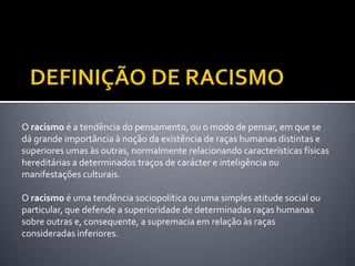 O racismo é a tendência do pensamento, ou o modo de pensar, em que se
dá grande importância à noção da existência de raças humanas distintas e
superiores umas às outras, normalmente relacionando características físicas
hereditárias a determinados traços de carácter e inteligência ou
manifestações culturais.
O racismo é uma tendência sociopolítica ou uma simples atitude social ou
particular, que defende a superioridade de determinadas raças humanas
sobre outras e, consequente, a supremacia em relação às raças
consideradas inferiores.

 