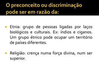 

Etnia: grupo de pessoas ligadas por laços
biológicos e culturais. Ex: índios e ciganos.
Um grupo étnico pode ocupar um território
de países diferentes.



Religião: crença numa força divina, num ser
superior.

 