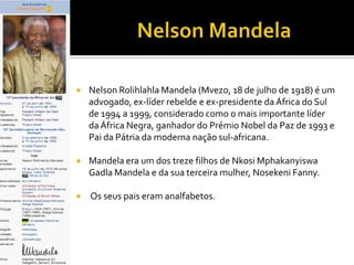

Nelson Rolihlahla Mandela (Mvezo, 18 de julho de 1918) é um
advogado, ex-líder rebelde e ex-presidente da África do Sul
de 1994 a 1999, considerado como o mais importante líder
da África Negra, ganhador do Prémio Nobel da Paz de 1993 e
Pai da Pátria da moderna nação sul-africana.



Mandela era um dos treze filhos de Nkosi Mphakanyiswa
Gadla Mandela e da sua terceira mulher, Nosekeni Fanny.



Os seus pais eram analfabetos.

 