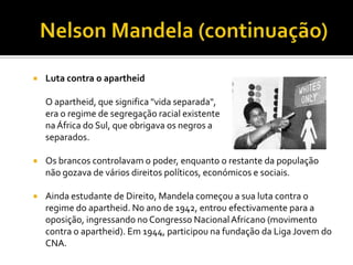 

Luta contra o apartheid
O apartheid, que significa "vida separada",
era o regime de segregação racial existente
na África do Sul, que obrigava os negros a
separados.

viverem



Os brancos controlavam o poder, enquanto o restante da população
não gozava de vários direitos políticos, económicos e sociais.



Ainda estudante de Direito, Mandela começou a sua luta contra o
regime do apartheid. No ano de 1942, entrou efectivamente para a
oposição, ingressando no Congresso Nacional Africano (movimento
contra o apartheid). Em 1944, participou na fundação da Liga Jovem do
CNA.

 