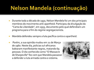 

Durante toda a década de 1950, Nelson Mandela foi um dos principais
membros do movimento anti-apartheid. Participou da divulgação da
“Carta da Liberdade”, em 1955, documento pelo qual defendiam um
programa para o fim do regime segregacionista.



Mandela defendeu sempre a luta pacífica contra o apartheid.



Porém, a sua opinião mudou em 21 de Março
de 1960. Neste dia, policias sul-africanos
balearam manifestante negros, matando 69
pessoas. O dia conhecido como “O Massacre
de Sharpeville” fez com que Mandela passasse
a defender a luta armada contra o sistema.

 