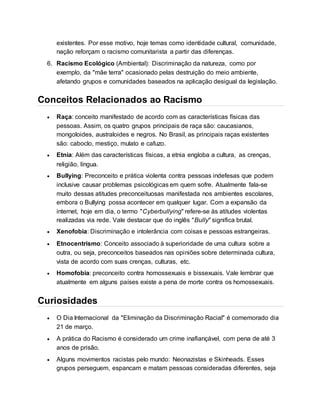existentes. Por esse motivo, hoje temas como identidade cultural, comunidade, 
nação reforçam o racismo comunitarista a partir das diferenças. 
6. Racismo Ecológico (Ambiental): Discriminação da natureza, como por 
exemplo, da "mãe terra" ocasionado pelas destruição do meio ambiente, 
afetando grupos e comunidades baseados na aplicação desigual da legislação. 
Conceitos Relacionados ao Racismo 
 Raça: conceito manifestado de acordo com as características físicas das 
pessoas. Assim, os quatro grupos principais de raça são: caucasianos, 
mongoloides, australoides e negros. No Brasil, as principais raças existentes 
são: caboclo, mestiço, mulato e cafuzo. 
 Etnia: Além das características físicas, a etnia engloba a cultura, as crenças, 
religião, língua. 
 Bullying: Preconceito e prática violenta contra pessoas indefesas que podem 
inclusive causar problemas psicológicas em quem sofre. Atualmente fala-se 
muito dessas atitudes preconceituosas manifestada nos ambientes escolares, 
embora o Bullying possa acontecer em qualquer lugar. Com a expansão da 
internet, hoje em dia, o termo "Cyberbullying" refere-se às atitudes violentas 
realizadas via rede. Vale destacar que do inglês "Bully" significa brutal. 
 Xenofobia: Discriminação e intolerância com coisas e pessoas estrangeiras. 
 Etnocentrismo: Conceito associado à superioridade de uma cultura sobre a 
outra, ou seja, preconceitos baseados nas opiniões sobre determinada cultura, 
vista de acordo com suas crenças, culturas, etc. 
 Homofobia: preconceito contra homossexuais e bissexuais. Vale lembrar que 
atualmente em alguns países existe a pena de morte contra os homossexuais. 
Curiosidades 
 O Dia Internacional da "Eliminação da Discriminação Racial" é comemorado dia 
21 de março. 
 A prática do Racismo é considerado um crime inafiançável, com pena de até 3 
anos de prisão. 
 Alguns movimentos racistas pelo mundo: Neonazistas e Skinheads. Esses 
grupos perseguem, espancam e matam pessoas consideradas diferentes, seja 
 