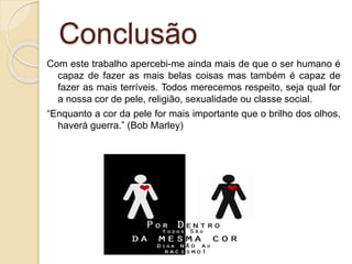 Conclusão
Com este trabalho apercebi-me ainda mais de que o ser humano é
capaz de fazer as mais belas coisas mas também é capaz de
fazer as mais terríveis. Todos merecemos respeito, seja qual for
a nossa cor de pele, religião, sexualidade ou classe social.
“Enquanto a cor da pele for mais importante que o brilho dos olhos,
haverá guerra.” (Bob Marley)
 