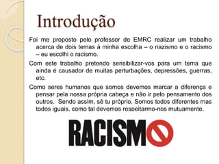 Introdução
Foi me proposto pelo professor de EMRC realizar um trabalho
acerca de dois temas à minha escolha – o nazismo e o racismo
– eu escolhi o racismo.
Com este trabalho pretendo sensibilizar-vos para um tema que
ainda é causador de muitas perturbações, depressões, guerras,
etc.
Como seres humanos que somos devemos marcar a diferença e
pensar pela nossa própria cabeça e não ir pelo pensamento dos
outros. Sendo assim, sê tu próprio. Somos todos diferentes mas
todos iguais, como tal devemos respeitarmo-nos mutuamente.
 