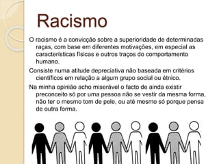 Racismo
O racismo é a convicção sobre a superioridade de determinadas
raças, com base em diferentes motivações, em especial as
características físicas e outros traços do comportamento
humano.
Consiste numa atitude depreciativa não baseada em critérios
científicos em relação a algum grupo social ou étnico.
Na minha opinião acho miserável o facto de ainda existir
preconceito só por uma pessoa não se vestir da mesma forma,
não ter o mesmo tom de pele, ou até mesmo só porque pensa
de outra forma.
 