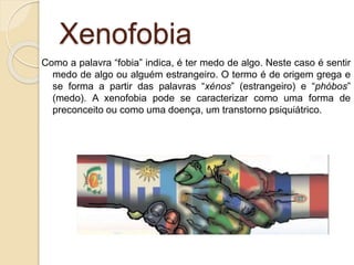 Xenofobia
Como a palavra “fobia” indica, é ter medo de algo. Neste caso é sentir
medo de algo ou alguém estrangeiro. O termo é de origem grega e
se forma a partir das palavras “xénos” (estrangeiro) e “phóbos”
(medo). A xenofobia pode se caracterizar como uma forma de
preconceito ou como uma doença, um transtorno psiquiátrico.
 