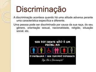 Discriminação
A discriminação acontece quando há uma atitude adversa perante
uma característica específica e diferente.
Uma pessoa pode ser discriminada por causa da sua raça, do seu
gênero, orientação sexual, nacionalidade, religião, situação
social, etc.
 
