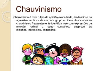 Chauvinismo
Chauvinismo é todo o tipo de opinião exacerbada, tendenciosa ou
agressiva em favor de um país, grupo ou ideia. Associados ao
chauvinismo frequentemente identificam-se com expressões de
rejeição radical a seus contrários, desprezo às
minorias, narcisismo, mitomania.
 