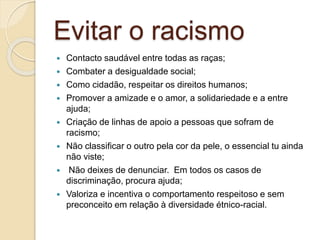 Evitar o racismo
 Contacto saudável entre todas as raças;
 Combater a desigualdade social;
 Como cidadão, respeitar os direitos humanos;
 Promover a amizade e o amor, a solidariedade e a entre
ajuda;
 Criação de linhas de apoio a pessoas que sofram de
racismo;
 Não classificar o outro pela cor da pele, o essencial tu ainda
não viste;
 Não deixes de denunciar. Em todos os casos de
discriminação, procura ajuda;
 Valoriza e incentiva o comportamento respeitoso e sem
preconceito em relação à diversidade étnico-racial.
 