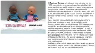 O Teste da Boneca foi realizado pela primeira vez em
1939 pelo psicólogo afro-americano Kenneth Clark. O
teste consistia em exibir bonecas brancas e negras para
um grupo de crianças e pedia-se que atribuíssem
determinadas características às bonecas: bonita, feia, boa
e má. Foi constatato que 63% das crianças escolheram a
boneca branca como a bonita e boa e a negra como feia
e má.
Após 55 anos o cineasta Kiri Davis resolveu recriar o
teste para averiguar se algo havia mudado nesse
transcorrer dos anos, registrou-se que 71% das crianças
atribuíram as mesmas características anteriormente
levantadas para as bonecas branca e negra. Ou seja, a
auto-estima dos negros americanos se manteve baixa.
No Brasil, em 2006, um teste semelhante foi realizado
pela pedagoga Roseli Martins. Porém este teve diversas
críticas pois não foi tão fiel quanto a pesquisa original, o
que possivelmente teria induzido as respostas das
crianças testadas.
O vídeo nos faz refletir sobre como anda a percepção que
as crianças negras tem sobre si mesmas e como a tensão
racial ainda está em alta na sociedade atual.
 