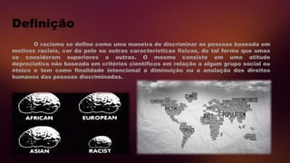 Definição
O racismo se define como uma maneira de discriminar as pessoas baseada em
motivos raciais, cor da pele ou outras características físicas, de tal forma que umas
se consideram superiores a outras. O mesmo consiste em uma atitude
depreciativa não baseada em critérios científicos em relação a algum grupo social ou
étnico e tem como finalidade intencional a diminuição ou a anulação dos direitos
humanos das pessoas discriminadas.
 