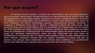 Por que ocorre?
O racismo ocorre devido a criação de estereótipos, que são generalizações
que as pessoas fazem sobre comportamentos ou características de outros. Esse tipo
de preconceito é ocasionado quando atribuem-se valores, comportamentos, emoções
ou atitudes a um estereótipo sem justificativa. Assim como Rupert Brown conta no
livro Prejudice: Its Social Psychology quando categorizamos grupos tendemos a
exagerar a diferença entre eles e ignorar a diferença dentro de cada grupo. Uma
prova da força que os estereótipos tem na sociedade foi comprovada em um estudo
de 1965 realizado por Robert Rosenthal e Lenore Jacobson, eles realizaram um falso
teste de Inteligência e selecionaram um determinado grupo de alunos como sendo o
grupo de “grandes expectativas”, após um ano aplicaram um real teste de
inteligência e concluiu-se que os alunos selecionados como os mais inteligentes no
teste anterior realmente haviam tido um melhor resultado no teste real que os
demais. Isso porque esses estudantes se sentiram mais confiáveis e os professores
deram mais atenção para aqueles que já esperavam que fossem melhor.
 