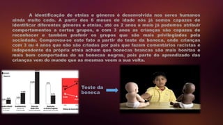 A identificação de etnias e gêneros é desenvolvida nos seres humanos
ainda muito cedo. A partir dos 6 meses de idade nós já somos capazes de
identificar diferentes gêneros e etnias, até os 2 anos e meio já podemos atribuir
comportamentos a certos grupos, e com 3 anos as crianças são capazes de
reconhecer e também preferir os grupos que são mais privilegiados pela
sociedade. Comprovou-se este fato a partir do teste da boneca, onde crianças
com 3 ou 4 anos que não são criadas por pais que fazem comentários racistas e
independente da própria etnia acham que bonecas brancas são mais bonitas e
mais bem comportadas do as bonecas negras, pois parte do aprendizado das
crianças vem do mundo que as mesmas veem a sua volta.
Teste da
boneca
 