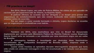 Em 2014, Edson Lopes, um cabo da Polícia Militar, foi vítima de um episódio de
racismo em um supermercado de Vitória, no Espírito Santo.
O policial afirmou na ocasião que foi obrigado a se despir para provar aos
seguranças do estabelecimento que não estava roubando dois vinhos comprados
minutos antes do ocorrido.
Por ser negro e estar usando bermuda e chinelo, Lopes declarou na ocasião
que os seguranças o confundiram com ladrão.
• PM precisou se despir
Também em 2014, uma australiana que vive no Brasil foi denunciada
duplamente por racismo pelo Ministério Público do Distrito Federal. Louise Stephanie
Garcia Gaunt teria se recusado a ser atendida por uma manicure negra em um salão
de Brasília.
A estrangeira também é investigada por destratar duas funcionárias
terceirizadas da Companhia Energética de Brasília (CEB), empresa onde a
estrangeira trabalha.
Louise ainda ironizou os episódios durante interrogatório alegando que teria
sido criada em ambiente estrangeiro e não foi acostumada a ter relação com pessoas
negras.
• Australiana denunciada duplamente
 