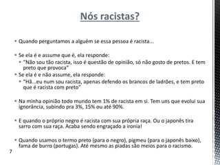 Nós racistas?
 Quando perguntamos a alguém se essa pessoa é racista...
 Se ela é e assume que é, ela responde:
 “Não sou tão racista, isso é questão de opinião, só não gosto de pretos. E tem
preto que provoca”
 Se ela é e não assume, ela responde:
 “Hã...eu num sou racista, apenas defendo os brancos de ladrões, e tem preto
que é racista com preto”
 Na minha opinião todo mundo tem 1% de racista em si. Tem uns que evolui sua
ignorância, subindo pra 3%, 15% ou até 90%.
 E quando o próprio negro é racista com sua própria raça. Ou o japonês tira
sarro com sua raça. Acaba sendo engraçado a ironia!
 Quando usamos o termo preto (para o negro), pigmeu (para o japonês baixo),
fama de burro (portugas). Até mesmo as piadas são meios para o racismo.
7
 