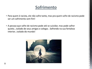 Sofrimento
 Para quem é racista, ele não sofre tanto, mas pra quem sofre de racismo pode
ser um sofrimento sem fim!
 A pessoa que sofre de racismo pode até se suicidar, mas pode sofrer
quieto...isolado de seus amigos e colegas . Sofrendo na sua fortaleza
interior...isolado do mundo!
9
 