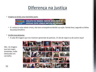Diferença na justiça
 Imagina-se lendo uma manchete assim:
 O racista (o autor deste crime), não teve conseqüência devido sua ação. Saindo ileso, segundo as falhas
da justiça brasileira.
 Já olha essa pesquisa:
 A cada 28 imagens que nos mostram apreensão de policiais, 15 são de negros ou de outras raças!
11
Obs.: As imagens
que tem negro
envolvidas, estão
destacadas em
vermelho.
 