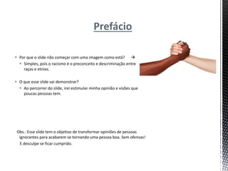 Prefácio
 Por que o slide não começar com uma imagem como está? 
 Simples, pois o racismo é o preconceito e descriminação entre
raças e etnias.
 O que esse slide vai demonstrar?
 Ao percorrer do slide, irei estimular minha opinião e visões que
poucas pessoas tem.
Obs.: Esse slide tem o objetivo de transformar opiniões de pessoas
ignorantes para acabarem se tornando uma pessoa boa. Sem ofensas!
E desculpe se ficar cumprido.
 