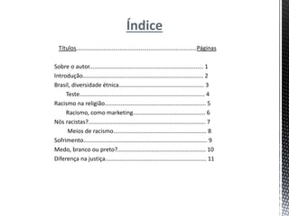 Índice
Títulos...........................................................................Páginas
Sobre o autor....................................................................... 1
Introdução........................................................................... 2
Brasil, diversidade étnica..................................................... 3
Teste.............................................................................. 4
Racismo na religião............................................................... 5
Racismo, como marketing............................................. 6
Nós racistas?......................................................................... 7
Meios de racismo.......................................................... 8
Sofrimento............................................................................. 9
Medo, branco ou preto?....................................................... 10
Diferença na justiça............................................................... 11
 